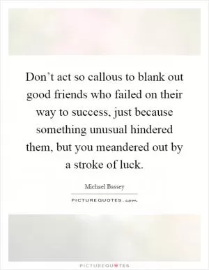 Don’t act so callous to blank out good friends who failed on their way to success, just because something unusual hindered them, but you meandered out by a stroke of luck Picture Quote #1