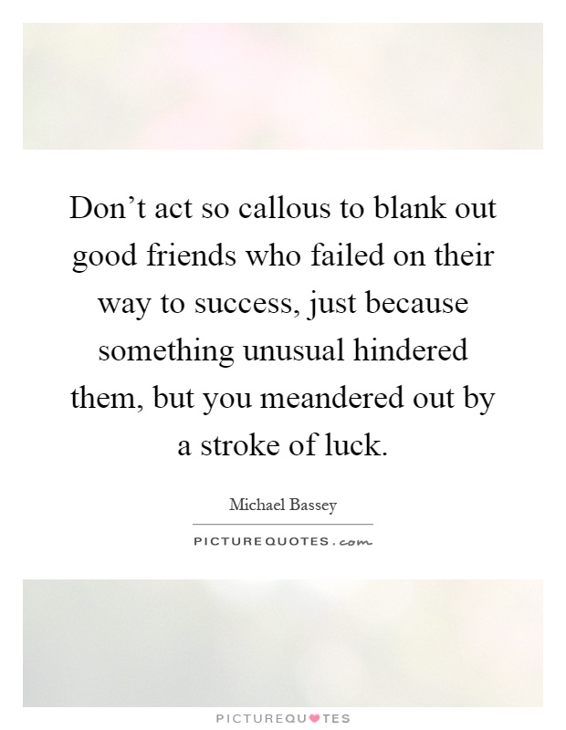 Don't act so callous to blank out good friends who failed on their way to success, just because something unusual hindered them, but you meandered out by a stroke of luck Picture Quote #1