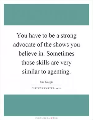 You have to be a strong advocate of the shows you believe in. Sometimes those skills are very similar to agenting Picture Quote #1