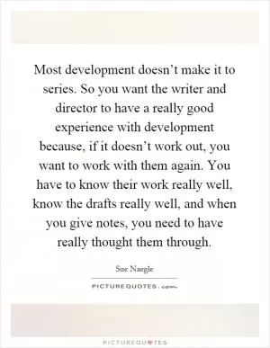 Most development doesn’t make it to series. So you want the writer and director to have a really good experience with development because, if it doesn’t work out, you want to work with them again. You have to know their work really well, know the drafts really well, and when you give notes, you need to have really thought them through Picture Quote #1