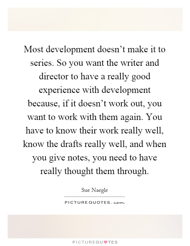 Most development doesn't make it to series. So you want the writer and director to have a really good experience with development because, if it doesn't work out, you want to work with them again. You have to know their work really well, know the drafts really well, and when you give notes, you need to have really thought them through Picture Quote #1