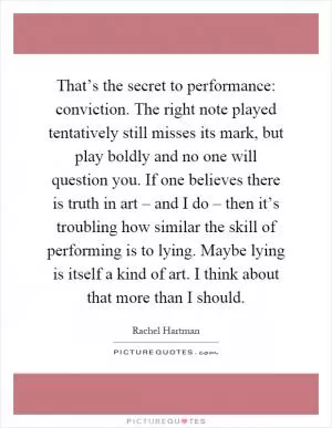 That’s the secret to performance: conviction. The right note played tentatively still misses its mark, but play boldly and no one will question you. If one believes there is truth in art – and I do – then it’s troubling how similar the skill of performing is to lying. Maybe lying is itself a kind of art. I think about that more than I should Picture Quote #1