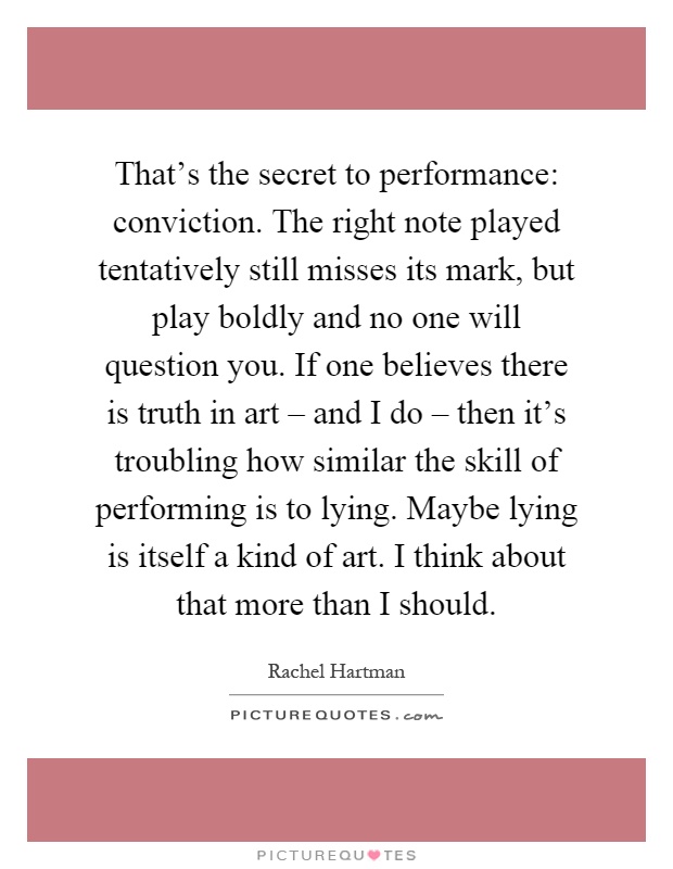 That's the secret to performance: conviction. The right note played tentatively still misses its mark, but play boldly and no one will question you. If one believes there is truth in art – and I do – then it's troubling how similar the skill of performing is to lying. Maybe lying is itself a kind of art. I think about that more than I should Picture Quote #1