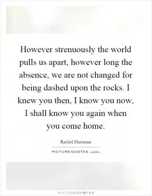 However strenuously the world pulls us apart, however long the absence, we are not changed for being dashed upon the rocks. I knew you then, I know you now, I shall know you again when you come home Picture Quote #1