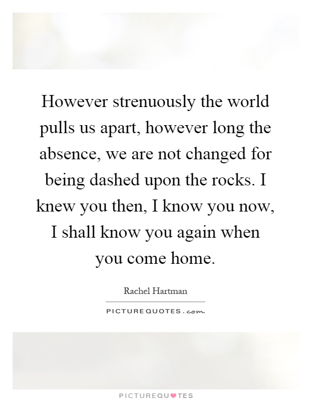 However strenuously the world pulls us apart, however long the absence, we are not changed for being dashed upon the rocks. I knew you then, I know you now, I shall know you again when you come home Picture Quote #1