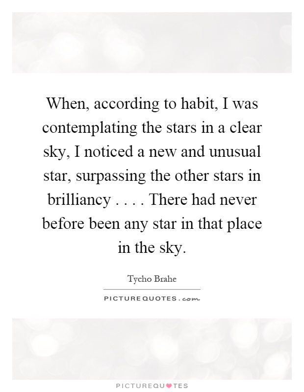 When, according to habit, I was contemplating the stars in a clear sky, I noticed a new and unusual star, surpassing the other stars in brilliancy.... There had never before been any star in that place in the sky Picture Quote #1