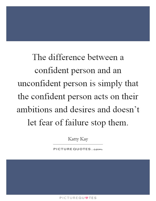 The difference between a confident person and an unconfident person is simply that the confident person acts on their ambitions and desires and doesn't let fear of failure stop them Picture Quote #1