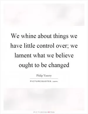 We whine about things we have little control over; we lament what we believe ought to be changed Picture Quote #1