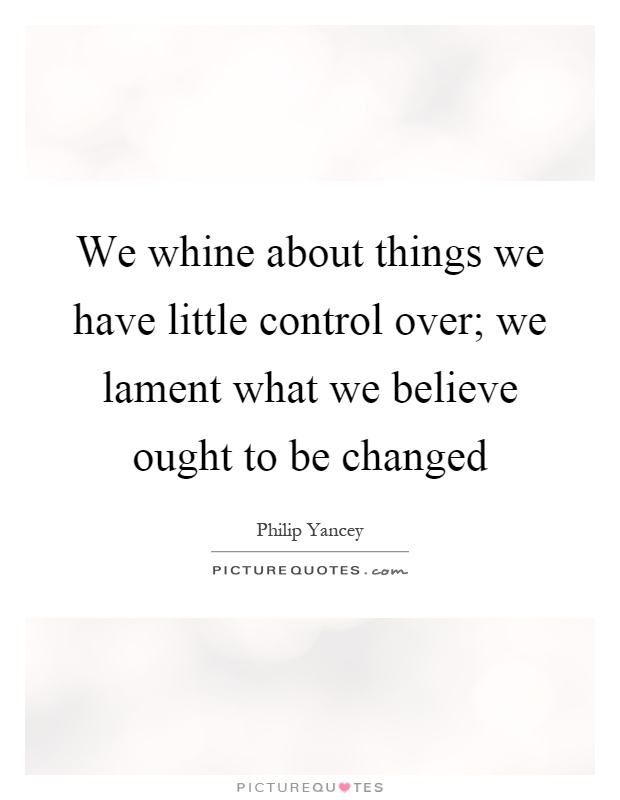 We whine about things we have little control over; we lament what we believe ought to be changed Picture Quote #1