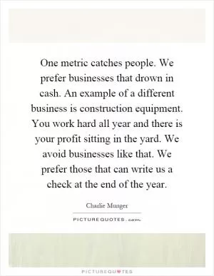 One metric catches people. We prefer businesses that drown in cash. An example of a different business is construction equipment. You work hard all year and there is your profit sitting in the yard. We avoid businesses like that. We prefer those that can write us a check at the end of the year Picture Quote #1