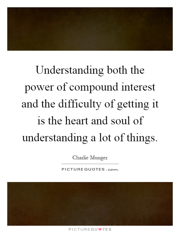 Understanding both the power of compound interest and the difficulty of getting it is the heart and soul of understanding a lot of things Picture Quote #1