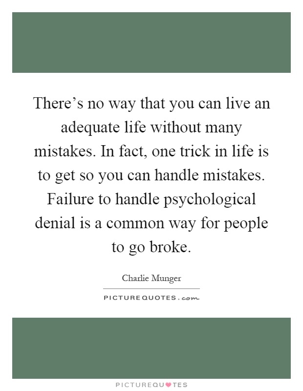 There's no way that you can live an adequate life without many mistakes. In fact, one trick in life is to get so you can handle mistakes. Failure to handle psychological denial is a common way for people to go broke Picture Quote #1