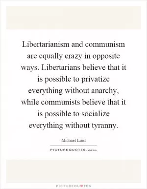 Libertarianism and communism are equally crazy in opposite ways. Libertarians believe that it is possible to privatize everything without anarchy, while communists believe that it is possible to socialize everything without tyranny Picture Quote #1