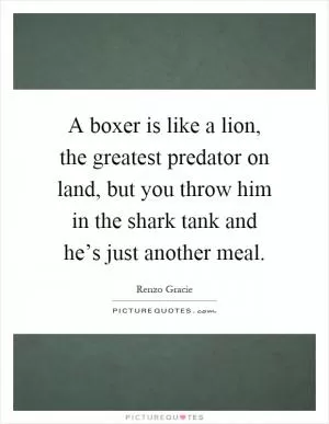 A boxer is like a lion, the greatest predator on land, but you throw him in the shark tank and he’s just another meal Picture Quote #1
