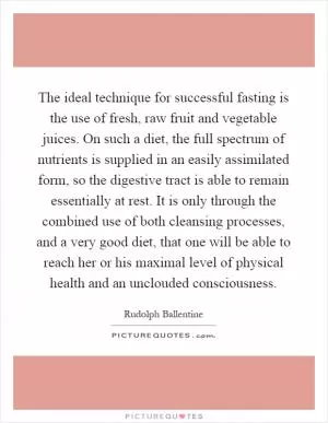 The ideal technique for successful fasting is the use of fresh, raw fruit and vegetable juices. On such a diet, the full spectrum of nutrients is supplied in an easily assimilated form, so the digestive tract is able to remain essentially at rest. It is only through the combined use of both cleansing processes, and a very good diet, that one will be able to reach her or his maximal level of physical health and an unclouded consciousness Picture Quote #1