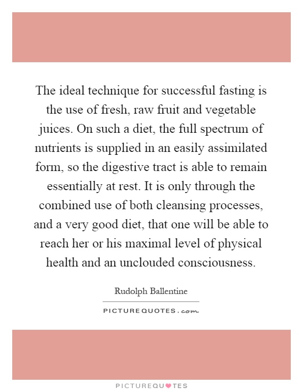 The ideal technique for successful fasting is the use of fresh, raw fruit and vegetable juices. On such a diet, the full spectrum of nutrients is supplied in an easily assimilated form, so the digestive tract is able to remain essentially at rest. It is only through the combined use of both cleansing processes, and a very good diet, that one will be able to reach her or his maximal level of physical health and an unclouded consciousness Picture Quote #1