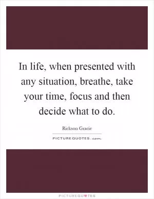 In life, when presented with any situation, breathe, take your time, focus and then decide what to do Picture Quote #1
