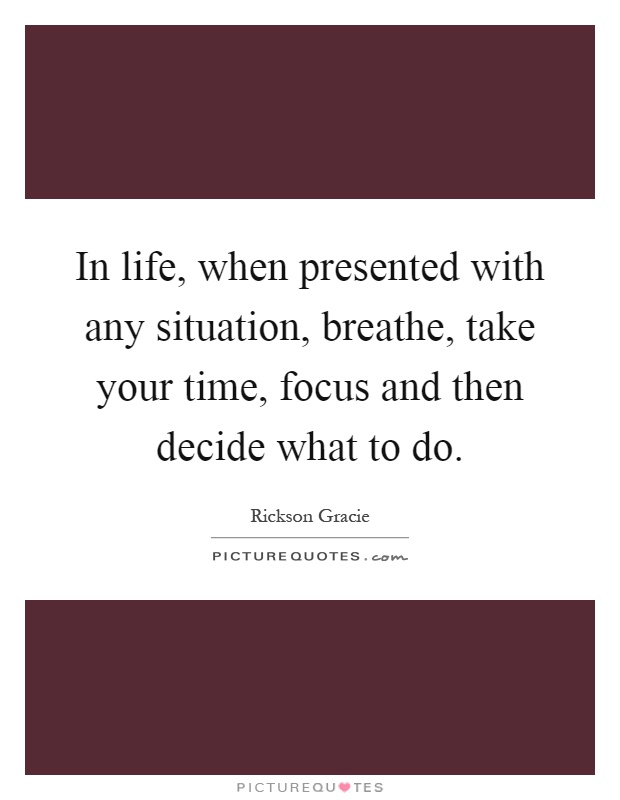 In life, when presented with any situation, breathe, take your time, focus and then decide what to do Picture Quote #1