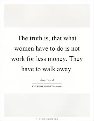 The truth is, that what women have to do is not work for less money. They have to walk away Picture Quote #1