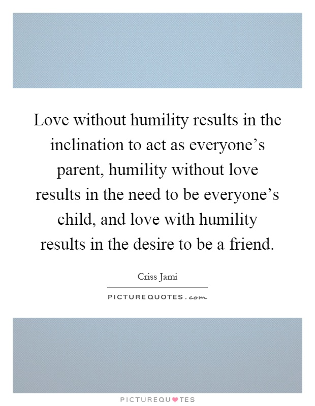 Love without humility results in the inclination to act as everyone's parent, humility without love results in the need to be everyone's child, and love with humility results in the desire to be a friend Picture Quote #1