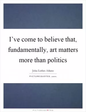 I’ve come to believe that, fundamentally, art matters more than politics Picture Quote #1
