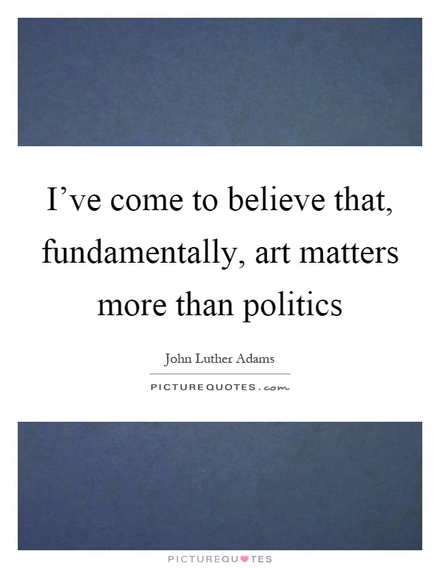 I've come to believe that, fundamentally, art matters more than politics Picture Quote #1