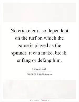 No cricketer is so dependent on the turf on which the game is played as the spinner; it can make, break, enfang or defang him Picture Quote #1