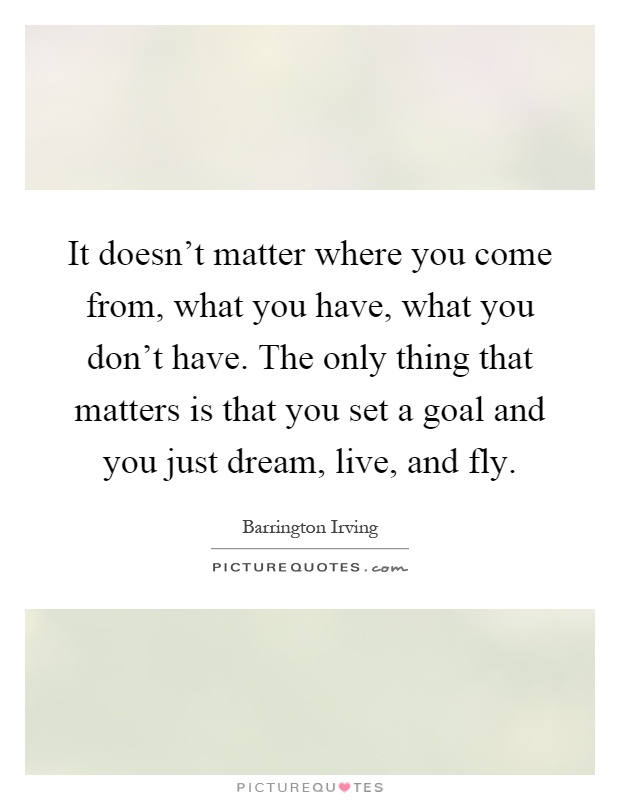 It doesn't matter where you come from, what you have, what you don't have. The only thing that matters is that you set a goal and you just dream, live, and fly Picture Quote #1