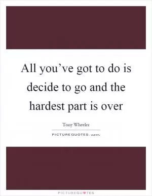 All you’ve got to do is decide to go and the hardest part is over Picture Quote #1