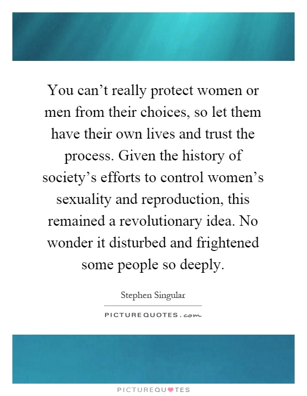 You can't really protect women or men from their choices, so let them have their own lives and trust the process. Given the history of society's efforts to control women's sexuality and reproduction, this remained a revolutionary idea. No wonder it disturbed and frightened some people so deeply Picture Quote #1