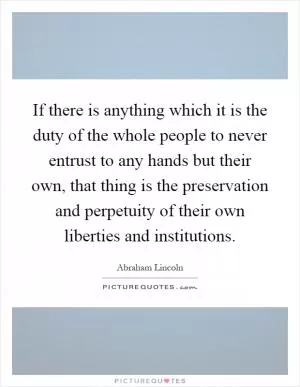 If there is anything which it is the duty of the whole people to never entrust to any hands but their own, that thing is the preservation and perpetuity of their own liberties and institutions Picture Quote #1