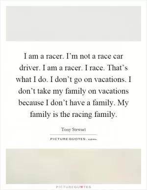 I am a racer. I’m not a race car driver. I am a racer. I race. That’s what I do. I don’t go on vacations. I don’t take my family on vacations because I don’t have a family. My family is the racing family Picture Quote #1