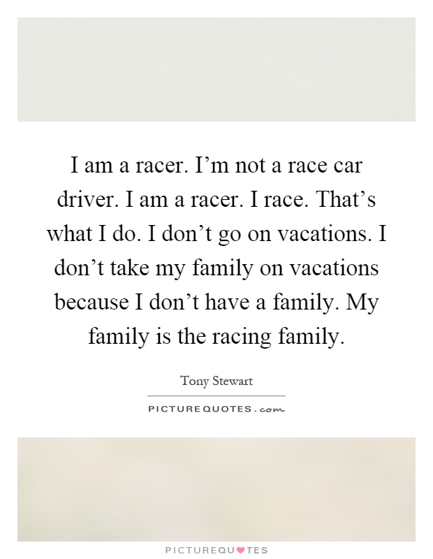 I am a racer. I'm not a race car driver. I am a racer. I race. That's what I do. I don't go on vacations. I don't take my family on vacations because I don't have a family. My family is the racing family Picture Quote #1