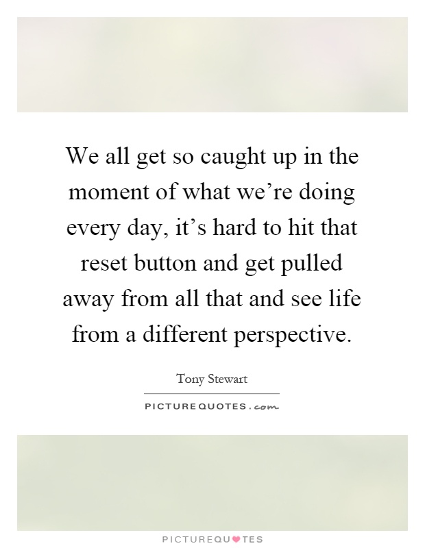 We all get so caught up in the moment of what we're doing every day, it's hard to hit that reset button and get pulled away from all that and see life from a different perspective Picture Quote #1