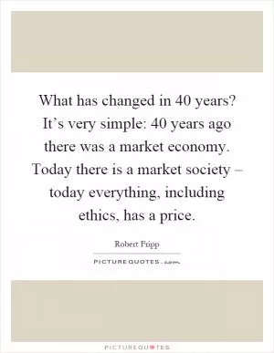What has changed in 40 years? It’s very simple: 40 years ago there was a market economy. Today there is a market society – today everything, including ethics, has a price Picture Quote #1