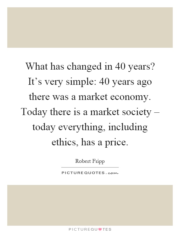 What has changed in 40 years? It's very simple: 40 years ago there was a market economy. Today there is a market society – today everything, including ethics, has a price Picture Quote #1