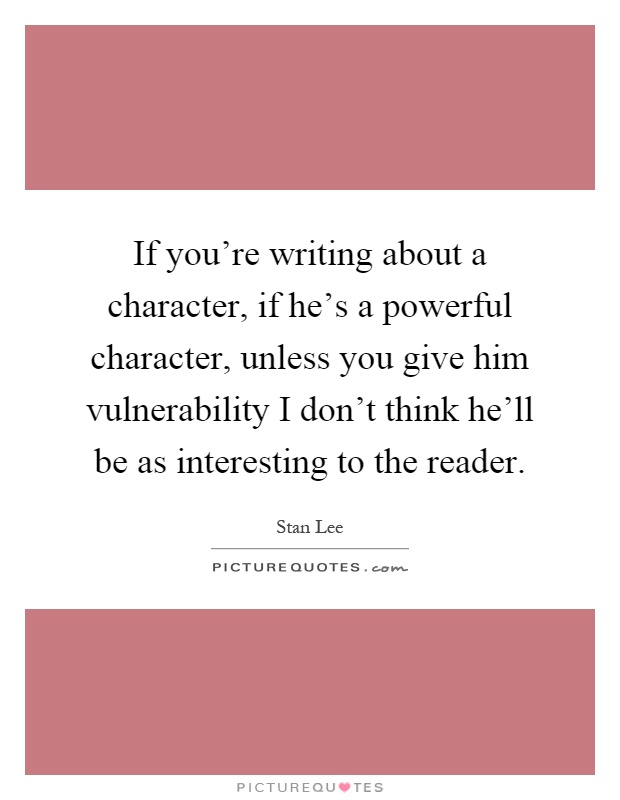 If you're writing about a character, if he's a powerful character, unless you give him vulnerability I don't think he'll be as interesting to the reader Picture Quote #1