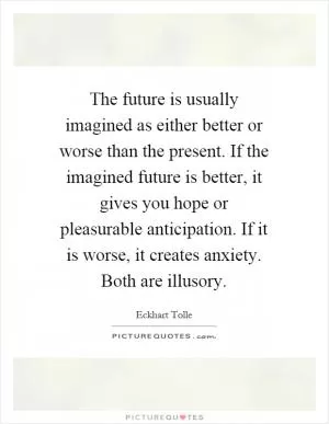 The future is usually imagined as either better or worse than the present. If the imagined future is better, it gives you hope or pleasurable anticipation. If it is worse, it creates anxiety. Both are illusory Picture Quote #1