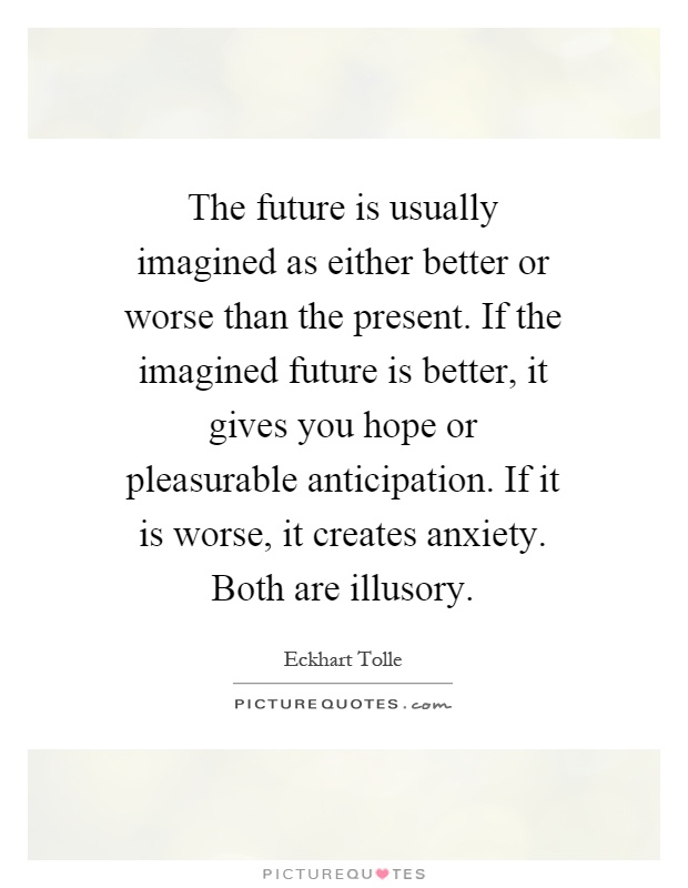 The future is usually imagined as either better or worse than the present. If the imagined future is better, it gives you hope or pleasurable anticipation. If it is worse, it creates anxiety. Both are illusory Picture Quote #1