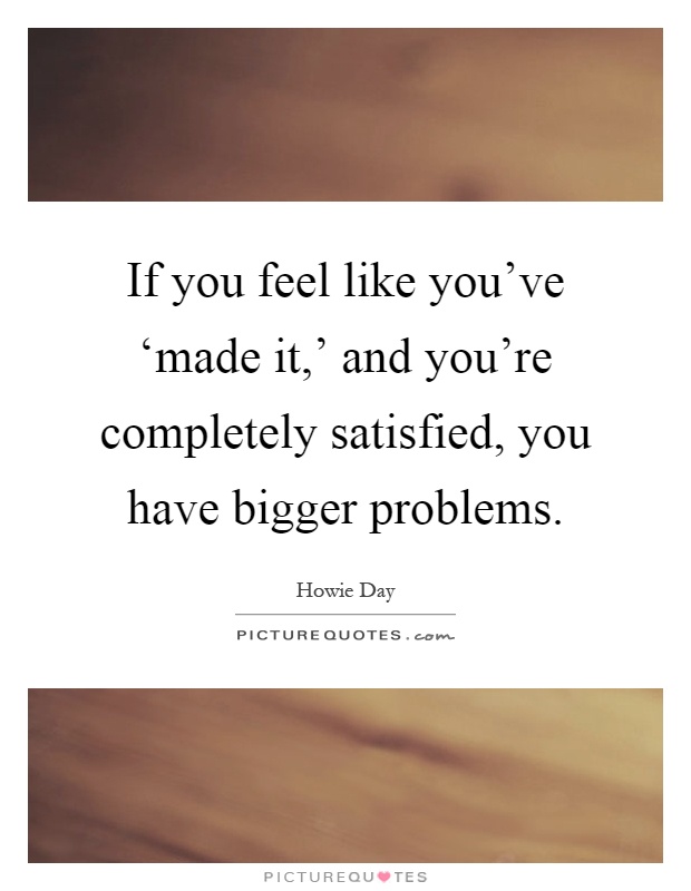 If you feel like you've ‘made it,' and you're completely satisfied, you have bigger problems Picture Quote #1