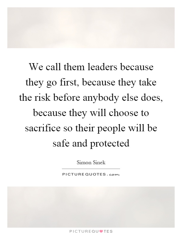 We call them leaders because they go first, because they take the risk before anybody else does, because they will choose to sacrifice so their people will be safe and protected Picture Quote #1