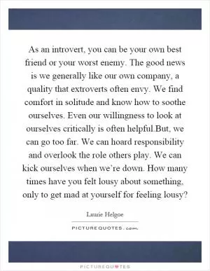 As an introvert, you can be your own best friend or your worst enemy. The good news is we generally like our own company, a quality that extroverts often envy. We find comfort in solitude and know how to soothe ourselves. Even our willingness to look at ourselves critically is often helpful.But, we can go too far. We can hoard responsibility and overlook the role others play. We can kick ourselves when we’re down. How many times have you felt lousy about something, only to get mad at yourself for feeling lousy? Picture Quote #1