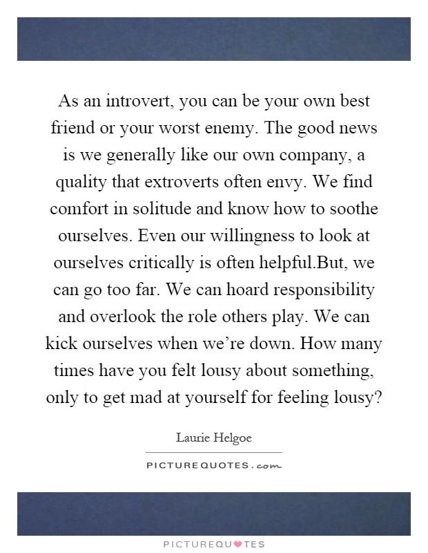 As an introvert, you can be your own best friend or your worst enemy. The good news is we generally like our own company, a quality that extroverts often envy. We find comfort in solitude and know how to soothe ourselves. Even our willingness to look at ourselves critically is often helpful.But, we can go too far. We can hoard responsibility and overlook the role others play. We can kick ourselves when we're down. How many times have you felt lousy about something, only to get mad at yourself for feeling lousy? Picture Quote #1