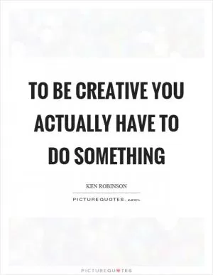 To be creative you actually have to do something Picture Quote #1