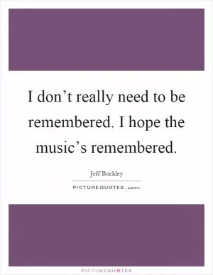 I don’t really need to be remembered. I hope the music’s remembered Picture Quote #1