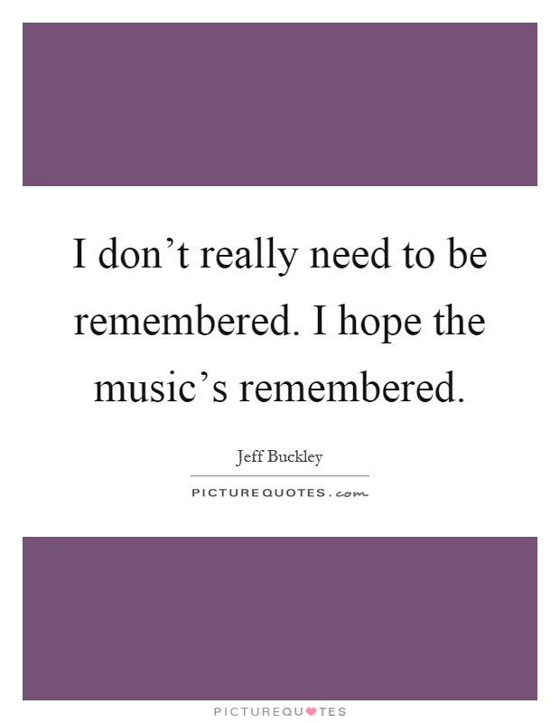 I don't really need to be remembered. I hope the music's remembered Picture Quote #1