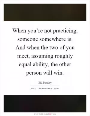 When you’re not practicing, someone somewhere is. And when the two of you meet, assuming roughly equal ability, the other person will win Picture Quote #1