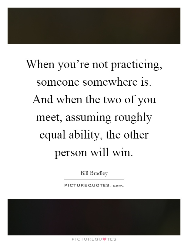 When you're not practicing, someone somewhere is. And when the two of you meet, assuming roughly equal ability, the other person will win Picture Quote #1