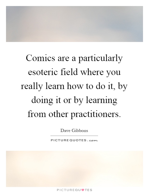 Comics are a particularly esoteric field where you really learn how to do it, by doing it or by learning from other practitioners Picture Quote #1