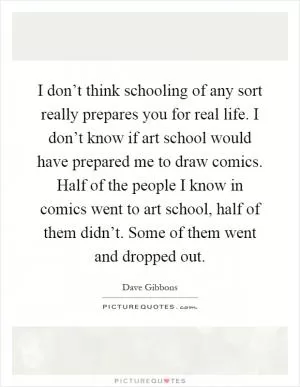 I don’t think schooling of any sort really prepares you for real life. I don’t know if art school would have prepared me to draw comics. Half of the people I know in comics went to art school, half of them didn’t. Some of them went and dropped out Picture Quote #1